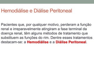 Hemodiálise e Diálise Peritoneal
Pacientes que, por qualquer motivo, perderam a função
renal e irreparavelmente atingiram a fase terminal da
doença renal, têm alguns métodos de tratamento que
substituem as funções do rim. Dentre esses tratamentos
destacam-se: a Hemodiálise e a Diálise Peritoneal.
 