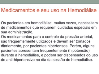 Medicamentos e seu uso na Hemodiálise
Os pacientes em hemodiálise, muitas vezes, necessitam
de medicamentos que requerem cuidados especiais em
sua administração.
Os medicamentos para o controle da pressão arterial,
são frequentemente utilizados e devem ser tomados
diariamente, por pacientes hipertensos. Porém, alguns
pacientes apresentam frequentemente (hipotensão)
durante a hemodiálise, e podem ser dispensados do uso
do anti-hipertensivo no dia da sessão de hemodiálise.
 