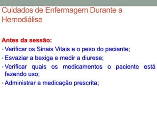 Cuidados de Enfermagem Durante a
Hemodiálise
Antes da sessão:
• Verificar os Sinais Vitais e o peso do paciente;
• Esvaziar a bexiga e medir a diurese;
• Verificar quais os medicamentos o paciente está
fazendo uso;
• Administrar a medicação prescrita;
 