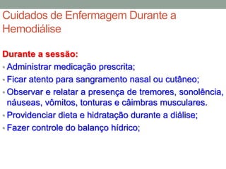 Cuidados de Enfermagem Durante a
Hemodiálise
Durante a sessão:
• Administrar medicação prescrita;
• Ficar atento para sangramento nasal ou cutâneo;
• Observar e relatar a presença de tremores, sonolência,
náuseas, vômitos, tonturas e câimbras musculares.
• Providenciar dieta e hidratação durante a diálise;
• Fazer controle do balanço hídrico;
 