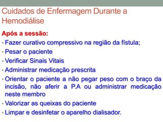 Cuidados de Enfermagem Durante a
Hemodiálise
Após a sessão:
• Fazer curativo compressivo na região da fístula;
• Pesar o paciente
• Verificar Sinais Vitais
• Administrar medicação prescrita
• Orientar o paciente a não pegar peso com o braço da
incisão, não aferir a P.A ou administrar medicação
neste membro
• Valorizar as queixas do paciente
• Limpar e desinfetar o aparelho dialisador.
 