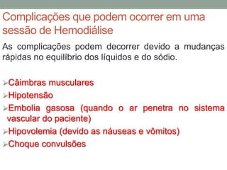 Complicações que podem ocorrer em uma
sessão de Hemodiálise
As complicações podem decorrer devido a mudanças
rápidas no equilíbrio dos líquidos e do sódio.
Câimbras musculares
Hipotensão
Embolia gasosa (quando o ar penetra no sistema
vascular do paciente)
Hipovolemia (devido as náuseas e vômitos)
Choque convulsões
 