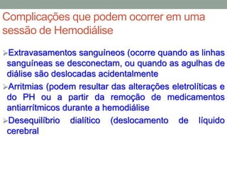 Complicações que podem ocorrer em uma
sessão de Hemodiálise
Extravasamentos sanguíneos (ocorre quando as linhas
sanguíneas se desconectam, ou quando as agulhas de
diálise são deslocadas acidentalmente
Arritmias (podem resultar das alterações eletrolíticas e
do PH ou a partir da remoção de medicamentos
antiarrítmicos durante a hemodiálise
Desequilíbrio dialítico (deslocamento de líquido
cerebral
 