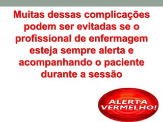 Muitas dessas complicações
podem ser evitadas se o
profissional de enfermagem
esteja sempre alerta e
acompanhando o paciente
durante a sessão
 