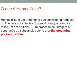 O que é Hemodiálise?
Hemodiálise é um tratamento que consiste na remoção
do líquido e substâncias tóxicas do sangue como se
fosse um rim artificial. É um processo de filtragem e
depuração de substâncias como a uréia, creatinina,
potássio, sódio.
 