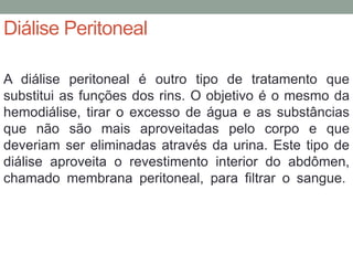 Diálise Peritoneal
A diálise peritoneal é outro tipo de tratamento que
substitui as funções dos rins. O objetivo é o mesmo da
hemodiálise, tirar o excesso de água e as substâncias
que não são mais aproveitadas pelo corpo e que
deveriam ser eliminadas através da urina. Este tipo de
diálise aproveita o revestimento interior do abdômen,
chamado membrana peritoneal, para filtrar o sangue.
 