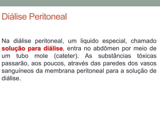 Diálise Peritoneal
Na diálise peritoneal, um liquido especial, chamado
solução para diálise, entra no abdômen por meio de
um tubo mole (cateter). As substâncias tóxicas
passarão, aos poucos, através das paredes dos vasos
sanguíneos da membrana peritoneal para a solução de
diálise.
 
