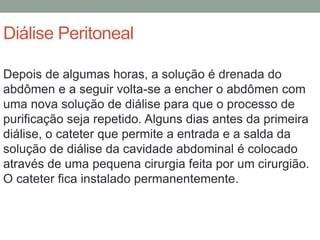 Diálise Peritoneal
Depois de algumas horas, a solução é drenada do
abdômen e a seguir volta-se a encher o abdômen com
uma nova solução de diálise para que o processo de
purificação seja repetido. Alguns dias antes da primeira
diálise, o cateter que permite a entrada e a salda da
solução de diálise da cavidade abdominal é colocado
através de uma pequena cirurgia feita por um cirurgião.
O cateter fica instalado permanentemente.
 