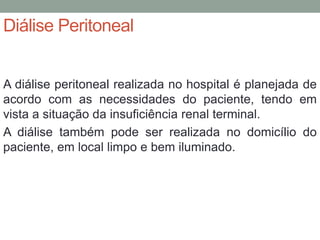 Diálise Peritoneal
A diálise peritoneal realizada no hospital é planejada de
acordo com as necessidades do paciente, tendo em
vista a situação da insuficiência renal terminal.
A diálise também pode ser realizada no domicílio do
paciente, em local limpo e bem iluminado.
 