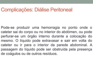 Complicações: Diálise Peritoneal
Pode-se produzir uma hemorragia no ponto onde o
cateter sai do corpo ou no interior do abdómen, ou pode
perfurar-se um órgão interno durante a colocação do
mesmo. O líquido pode extravasar e sair em volta do
cateter ou ir para o interior da parede abdominal. A
passagem do líquido pode ser obstruída pela presença
de coágulos ou de outros resíduos.
 