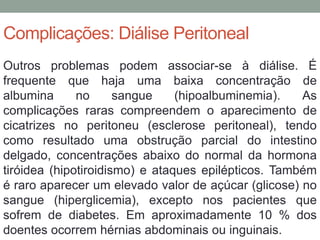Complicações: Diálise Peritoneal
Outros problemas podem associar-se à diálise. É
frequente que haja uma baixa concentração de
albumina no sangue (hipoalbuminemia). As
complicações raras compreendem o aparecimento de
cicatrizes no peritoneu (esclerose peritoneal), tendo
como resultado uma obstrução parcial do intestino
delgado, concentrações abaixo do normal da hormona
tiróidea (hipotiroidismo) e ataques epilépticos. Também
é raro aparecer um elevado valor de açúcar (glicose) no
sangue (hiperglicemia), excepto nos pacientes que
sofrem de diabetes. Em aproximadamente 10 % dos
doentes ocorrem hérnias abdominais ou inguinais.
 