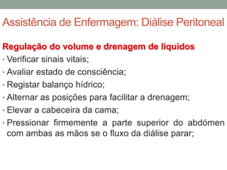 Assistência de Enfermagem: Diálise Peritoneal
Regulação do volume e drenagem de líquidos
• Verificar sinais vitais;
• Avaliar estado de consciência;
• Registar balanço hídrico;
• Alternar as posições para facilitar a drenagem;
• Elevar a cabeceira da cama;
• Pressionar firmemente a parte superior do abdómen
com ambas as mãos se o fluxo da diálise parar;
 