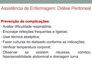 Assistência de Enfermagem: Diálise Peritoneal
Prevenção de complicações:
• Avaliar dificuldade respiratória;
• Encorajar refeições frequentes e ligeiras;
• Usar técnica asséptica;
• Fazer culturas do dialisado conforme as indicações;
• Verificar temperatura corporal;
• Observar se existem náuseas, vómitos,
hipersensibilidade abdominal e drenagem turva
 