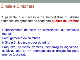 Sinais e Sintomas
O paciente que necessita de hemodiálise ou diálise
peritoneal irá apresentar o chamado quadro de uremia:
• Rebaixamento do nível de consciência ou confusão
mental
• Formigamento ou câimbras
• Hálito urêmico (com odor de urina)
• Fraqueza, náuseas, vômitos, hemorragias digestivas,
cefaléia, falta de ar, alteração da coloração da pele,
prurido (coceira).
 