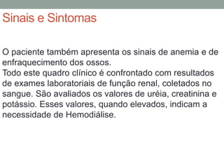 Sinais e Sintomas
O paciente também apresenta os sinais de anemia e de
enfraquecimento dos ossos.
Todo este quadro clínico é confrontado com resultados
de exames laboratoriais de função renal, coletados no
sangue. São avaliados os valores de uréia, creatinina e
potássio. Esses valores, quando elevados, indicam a
necessidade de Hemodiálise.
 