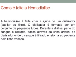Como é feita a Hemodiálise
A hemodiálise é feita com a ajuda de um dialisador
(capilar ou filtro). O dialisador é formado por um
conjunto de pequenos tubos. Durante a diálise, parte do
sangue é retirado, passa através da linha arterial do
dialisador onde o sangue é filtrado e retorna ao paciente
pela linha venosa.
 