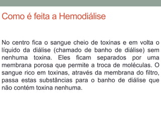 Como é feita a Hemodiálise
No centro fica o sangue cheio de toxinas e em volta o
líquido da diálise (chamado de banho de diálise) sem
nenhuma toxina. Eles ficam separados por uma
membrana porosa que permite a troca de moléculas. O
sangue rico em toxinas, através da membrana do filtro,
passa estas substâncias para o banho de diálise que
não contém toxina nenhuma.
 