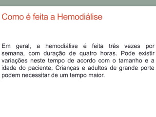 Como é feita a Hemodiálise
Em geral, a hemodiálise é feita três vezes por
semana, com duração de quatro horas. Pode existir
variações neste tempo de acordo com o tamanho e a
idade do paciente. Crianças e adultos de grande porte
podem necessitar de um tempo maior.
 