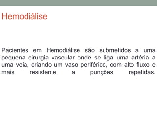 Hemodiálise
Pacientes em Hemodiálise são submetidos a uma
pequena cirurgia vascular onde se liga uma artéria a
uma veia, criando um vaso periférico, com alto fluxo e
mais resistente a punções repetidas.
 