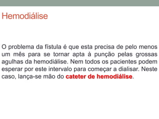 Hemodiálise
O problema da fístula é que esta precisa de pelo menos
um mês para se tornar apta à punção pelas grossas
agulhas da hemodiálise. Nem todos os pacientes podem
esperar por este intervalo para começar a dialisar. Neste
caso, lança-se mão do cateter de hemodiálise.
 