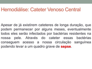 Hemodiálise: Cateter Venoso Central
Apesar de já existirem cateteres de longa duração, que
podem permanecer por alguns meses, eventualmente
todos eles serão infectados por bactérias residentes na
nossa pele. Através do cateter essas bactérias
conseguem acesso a nossa circulação sanguínea
podendo levar a um quadro grave de sepse.
 