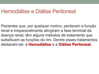 Hemodiálise e Diálise Peritoneal
Pacientes que, por qualquer motivo, perderam a função
renal e irreparavelmente atingiram a fase terminal da
doença renal, têm alguns métodos de tratamento que
substituem as funções do rim. Dentre esses tratamentos
destacam-se: a Hemodiálise e a Diálise Peritoneal.
 