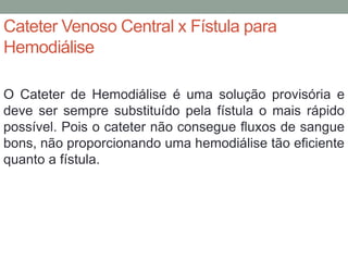 Cateter Venoso Central x Fístula para
Hemodiálise
O Cateter de Hemodiálise é uma solução provisória e
deve ser sempre substituído pela fístula o mais rápido
possível. Pois o cateter não consegue fluxos de sangue
bons, não proporcionando uma hemodiálise tão eficiente
quanto a fístula.
 
