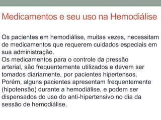 Medicamentos e seu uso na Hemodiálise
Os pacientes em hemodiálise, muitas vezes, necessitam
de medicamentos que requerem cuidados especiais em
sua administração.
Os medicamentos para o controle da pressão
arterial, são frequentemente utilizados e devem ser
tomados diariamente, por pacientes hipertensos.
Porém, alguns pacientes apresentam frequentemente
(hipotensão) durante a hemodiálise, e podem ser
dispensados do uso do anti-hipertensivo no dia da
sessão de hemodiálise.
 