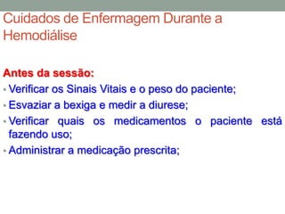 Cuidados de Enfermagem Durante a
Hemodiálise
Antes da sessão:
• Verificar os Sinais Vitais e o peso do paciente;
• Esvaziar a bexiga e medir a diurese;
• Verificar quais os medicamentos o paciente está
fazendo uso;
• Administrar a medicação prescrita;
 
