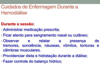 Cuidados de Enfermagem Durante a
Hemodiálise
Durante a sessão:
• Administrar medicação prescrita;
• Ficar atento para sangramento nasal ou cutâneo;
• Observar e relatar a presença de
tremores, sonolência, náuseas, vômitos, tonturas e
câimbras musculares.
• Providenciar dieta e hidratação durante a diálise;
• Fazer controle do balanço hídrico;
 