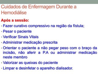 Cuidados de Enfermagem Durante a
Hemodiálise
Após a sessão:
• Fazer curativo compressivo na região da fístula;
• Pesar o paciente
• Verificar Sinais Vitais
• Administrar medicação prescrita
• Orientar o paciente a não pegar peso com o braço da
incisão, não aferir a P.A ou administrar medicação
neste membro
• Valorizar as queixas do paciente
• Limpar e desinfetar o aparelho dialisador.
 