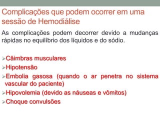 Complicações que podem ocorrer em uma
sessão de Hemodiálise
As complicações podem decorrer devido a mudanças
rápidas no equilíbrio dos líquidos e do sódio.
Câimbras musculares
Hipotensão
Embolia gasosa (quando o ar penetra no sistema
vascular do paciente)
Hipovolemia (devido as náuseas e vômitos)
Choque convulsões
 