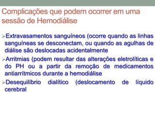 Complicações que podem ocorrer em uma
sessão de Hemodiálise
Extravasamentos sanguíneos (ocorre quando as linhas
sanguíneas se desconectam, ou quando as agulhas de
diálise são deslocadas acidentalmente
Arritmias (podem resultar das alterações eletrolíticas e
do PH ou a partir da remoção de medicamentos
antiarrítmicos durante a hemodiálise
Desequilíbrio dialítico (deslocamento de líquido
cerebral
 