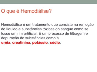 O que é Hemodiálise?
Hemodiálise é um tratamento que consiste na remoção
do líquido e substâncias tóxicas do sangue como se
fosse um rim artificial. É um processo de filtragem e
depuração de substâncias como a
uréia, creatinina, potássio, sódio.
 