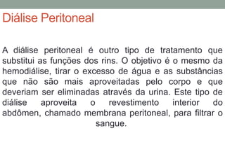 Diálise Peritoneal
A diálise peritoneal é outro tipo de tratamento que
substitui as funções dos rins. O objetivo é o mesmo da
hemodiálise, tirar o excesso de água e as substâncias
que não são mais aproveitadas pelo corpo e que
deveriam ser eliminadas através da urina. Este tipo de
diálise aproveita o revestimento interior do
abdômen, chamado membrana peritoneal, para filtrar o
sangue.
 