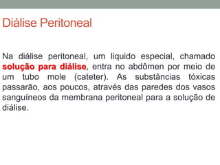 Diálise Peritoneal
Na diálise peritoneal, um liquido especial, chamado
solução para diálise, entra no abdômen por meio de
um tubo mole (cateter). As substâncias tóxicas
passarão, aos poucos, através das paredes dos vasos
sanguíneos da membrana peritoneal para a solução de
diálise.
 