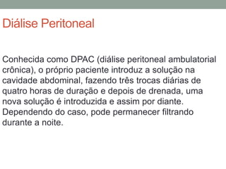 Diálise Peritoneal
Conhecida como DPAC (diálise peritoneal ambulatorial
crônica), o próprio paciente introduz a solução na
cavidade abdominal, fazendo três trocas diárias de
quatro horas de duração e depois de drenada, uma
nova solução é introduzida e assim por diante.
Dependendo do caso, pode permanecer filtrando
durante a noite.
 