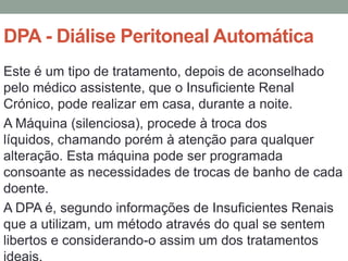 DPA - Diálise Peritoneal Automática
Este é um tipo de tratamento, depois de aconselhado
pelo médico assistente, que o Insuficiente Renal
Crónico, pode realizar em casa, durante a noite.
A Máquina (silenciosa), procede à troca dos
líquidos, chamando porém à atenção para qualquer
alteração. Esta máquina pode ser programada
consoante as necessidades de trocas de banho de cada
doente.
A DPA é, segundo informações de Insuficientes Renais
que a utilizam, um método através do qual se sentem
libertos e considerando-o assim um dos tratamentos
ideais.
 