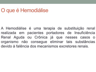 O que é Hemodiálise
A Hemodiálise é uma terapia de substituição renal
realizada em pacientes portadores de Insuficiência
Renal Aguda ou Crônica já que nesses casos o
organismo não consegue eliminar tais substâncias
devido à falência dos mecanismos excretores renais.
 