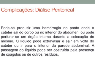 Complicações: Diálise Peritoneal
Pode-se produzir uma hemorragia no ponto onde o
cateter sai do corpo ou no interior do abdómen, ou pode
perfurar-se um órgão interno durante a colocação do
mesmo. O líquido pode extravasar e sair em volta do
cateter ou ir para o interior da parede abdominal. A
passagem do líquido pode ser obstruída pela presença
de coágulos ou de outros resíduos.
 
