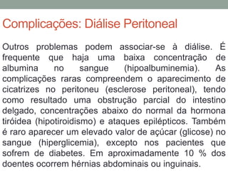 Complicações: Diálise Peritoneal
Outros problemas podem associar-se à diálise. É
frequente que haja uma baixa concentração de
albumina no sangue (hipoalbuminemia). As
complicações raras compreendem o aparecimento de
cicatrizes no peritoneu (esclerose peritoneal), tendo
como resultado uma obstrução parcial do intestino
delgado, concentrações abaixo do normal da hormona
tiróidea (hipotiroidismo) e ataques epilépticos. Também
é raro aparecer um elevado valor de açúcar (glicose) no
sangue (hiperglicemia), excepto nos pacientes que
sofrem de diabetes. Em aproximadamente 10 % dos
doentes ocorrem hérnias abdominais ou inguinais.
 