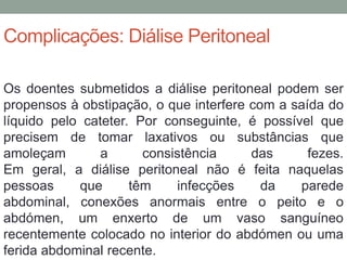 Complicações: Diálise Peritoneal
Os doentes submetidos a diálise peritoneal podem ser
propensos à obstipação, o que interfere com a saída do
líquido pelo cateter. Por conseguinte, é possível que
precisem de tomar laxativos ou substâncias que
amoleçam a consistência das fezes.
Em geral, a diálise peritoneal não é feita naquelas
pessoas que têm infecções da parede
abdominal, conexões anormais entre o peito e o
abdómen, um enxerto de um vaso sanguíneo
recentemente colocado no interior do abdómen ou uma
ferida abdominal recente.
 