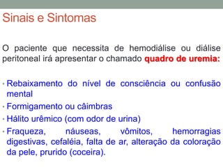 Sinais e Sintomas
O paciente que necessita de hemodiálise ou diálise
peritoneal irá apresentar o chamado quadro de uremia:
• Rebaixamento do nível de consciência ou confusão
mental
• Formigamento ou câimbras
• Hálito urêmico (com odor de urina)
• Fraqueza, náuseas, vômitos, hemorragias
digestivas, cefaléia, falta de ar, alteração da coloração
da pele, prurido (coceira).
 