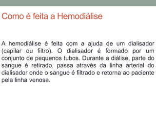Como é feita a Hemodiálise
A hemodiálise é feita com a ajuda de um dialisador
(capilar ou filtro). O dialisador é formado por um
conjunto de pequenos tubos. Durante a diálise, parte do
sangue é retirado, passa através da linha arterial do
dialisador onde o sangue é filtrado e retorna ao paciente
pela linha venosa.
 