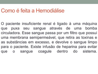 Como é feita a Hemodiálise
O paciente insuficiente renal é ligado à uma máquina
que puxa seu sangue através de uma bomba
circuladora. Esse sangue passa por um filtro que possui
uma membrana semipermeável, que retira as toxinas e
as substâncias em excesso, e devolve o sangue limpo
para o paciente. Existe infusão de heparina para evitar
que o sangue coagule dentro do sistema.
 