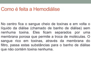 Como é feita a Hemodiálise
No centro fica o sangue cheio de toxinas e em volta o
líquido da diálise (chamado de banho de diálise) sem
nenhuma toxina. Eles ficam separados por uma
membrana porosa que permite a troca de moléculas. O
sangue rico em toxinas, através da membrana do
filtro, passa estas substâncias para o banho de diálise
que não contém toxina nenhuma.
 
