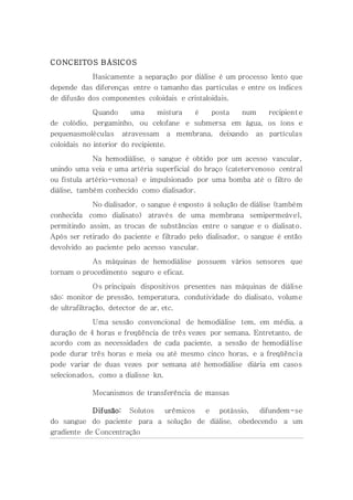 CONCEITOS BÁSICOS
Basicamente a separação por diálise é um processo lento que
depende das diferenças entre o tamanho das partículas e entre os índices
de difusão dos componentes coloidais e cristaloidais.
Quando uma mistura é posta num recipient e
de colódio, pergaminho, ou celofane e submersa em água, os íons e
pequenasmoléculas atravessam a membrana, deixando as partículas
coloidais no interior do recipiente.
Na hemodiálise, o sangue é obtido por um acesso vascular,
unindo uma veia e uma artéria superficial do braço (catetervenoso central
ou fístula artério-venosa) e impulsionado por uma bomba até o filtro de
diálise, também conhecido como dialisador.
No dialisador, o sangue é exposto à solução de diálise (também
conhecida como dialisato) através de uma membrana semipermeável,
permitindo assim, as trocas de substâncias entre o sangue e o dialisato.
Após ser retirado do paciente e filtrado pelo dialisador, o sangue é então
devolvido ao paciente pelo acesso vascular.
As máquinas de hemodiálise possuem vários sensores que
tornam o procedimento seguro e eficaz.
Os principais dispositivos presentes nas máquinas de diálise
são: monitor de pressão, temperatura, condutividade do dialisato, volume
de ultrafiltração, detector de ar, etc.
Uma sessão convencional de hemodiálise tem, em média, a
duração de 4 horas e freqüência de três vezes por semana. Entretanto, de
acordo com as necessidades de cada paciente, a sessão de hemodiálise
pode durar três horas e meia ou até mesmo cinco horas, e a freqüência
pode variar de duas vezes por semana até hemodiálise diária em casos
selecionados, como a dialisse kn.
Mecanismos de transferência de massas
Difusão: Solutos urêmicos e potássio, difundem-se
do sangue do paciente para a solução de diálise, obedecendo a um
gradiente de Concentração
 