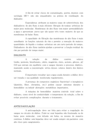 A fim de evitar riscos de contaminação, porém, doentes com
sorologia HIV+ não são enquadrados na prática de reutilização do
dialisador.
Especialistas atribuem as maiores taxas de sobrevivência dos
dialisadores de alto fluxo à mais eficiente filtração de toxinas urêmicas de
maior peso molecular. Membranas de alto fluxo tem maior permeabilidade
a água e apresentam poros que são quase três vezes maiores do que as
membranas de baixo fluxo.
A capacidade de filtração das membranas de alto fluxo é mais
semelhante às funções naturais do rim e permite a remoção de maiores
quantidades de líquido e toxinas urêmicas em um curto período de tempo.
Dialisadores de alto fluxo também ajudam a preservar a função residual do
rim por período de tempo maior.
DIALISATO
A solução de diálise contém solutos
(sódio, potássio, bicarbonato, cálcio, magnésio, cloro, acetato, glicose, pC
O2) que entram em equilíbrio com o sangue durante o processo dialítico,
mantendo assim a concentração sérica desses solutos dentro dos limites
normais.
É importante ressaltar que a água usada durante a diálise deve
ser tratada e sua qualidade monitorada regularmente.
A presença de compostos orgânicos (bactérias) e inorgânicos
(alumínio, flúor, cloramina, etc.) podem causar sintomas durante a
hemodiálise ou induzir alterações metabólicas importantes.
A máquina de hemodiálise mantém controle total sobre o
dialisato, como nível de condutividade e temperatura da solução, a fim de
evitar possíveis complicações durante o tratamento.
ANTICOAGULAÇÃO
A anticoagulação deve ser feita para evitar a coagulação do
sangue no circuito de diálise. Pode-se usar heparina não fracionada ou de
baixo peso molecular, com infusão em bolus ou mesmo de maneira
contínua. A diálise sem heparina deve ser usada sempre em pacientes com
alto risco para sangramento.
 
