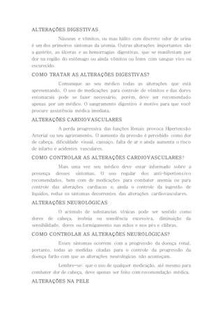 ALTERAÇÕES DIGESTIVAS
Náuseas e vômitos, ou mau hálito com discreto odor de urina
é um dos primeiros sintomas da uremia. Outras alterações importantes são
a gastrite, as úlceras e as hemorragias digestivas, que se manifestam por
dor na região do estômago ou ainda vômitos ou fezes com sangue vivo ou
escurecido.
COMO TRATAR AS ALTERAÇÕES DIGESTIVAS?
Comunique ao seu médico todas as alterações que está
apresentando. O uso de medicações para controle de vômitos e das dores
estomacais pode se fazer necessário, porém, deve ser recomendado
apenas por um médico. O sangramento digestivo é motivo para que você
procure assistência médica imediata.
ALTERAÇÕES CARDIOVASCULARES
A perda progressiva das funções Renais provoca Hipertensão
Arterial ou seu agravamento. O aumento da pressão é percebido como dor
de cabeça, dificuldade visual, cansaço, falta de ar e ainda aumenta o risco
de infarto e acidentes vasculares.
COMO CONTROLAR AS ALTERAÇÕES CARDIOVASCULARES?
Mais uma vez seu médico deve estar informado sobre a
presença desses sintomas. O uso regular dos anti-hipertensivo
recomendados, bem com de medicações para combater anemia ou para
controle das alterações cardíacas e, ainda o controle da ingestão de
líquidos, reduz os sintomas decorrentes das alterações cardiovasculares.
ALTERAÇÕES NEUROLÓGICAS
O acúmulo de substancias tóxicas pode ser sentido como
dores de cabeça, insônia ou sonolência excessiva, diminuição da
sensibilidade, dores ou formigamento nas mãos e nos pés e cãibras.
COMO CONTROLAR AS ALTERAÇÕES NEUROLÓGICAS?
Esses sintomas ocorrem com a progressão da doença renal,
portanto, todas as medidas citadas para o controle da progressão da
doença farão com que as alterações neurológicas não aconteçam.
Lembre-se: que o uso de qualquer medicação, até mesmo para
combater dor de cabeça, deve apenas ser feito com recomendação médica.
ALTERAÇÕES NA PELE
 