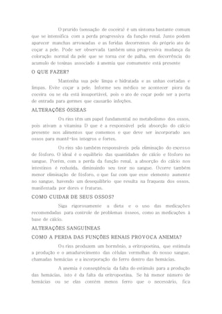O prurido (sensação de coceira) é um sintoma bastante comum
que se intensifica com a perda progressiva da função renal. Junto podem
aparecer manchas arroxeadas e as feridas decorrentes do próprio ato de
coçar a pele. Pode ser observada também uma progressiva mudança da
coloração normal da pele que se torna cor de palha, em decorrência do
acumulo de toxinas associado à anemia que comumente está presente
O QUE FAZER?
Mantenha sua pele limpa e hidratada e as unhas cortadas e
limpas. Evite coçar a pele. Informe seu médico se acontecer piora da
coceira ou se ela está insuportável, pois o ato de coçar pode ser a porta
de entrada para germes que causarão infeções.
ALTERAÇÕES ÓSSEAS
Os rins têm um papel fundamental no metabolismo dos ossos,
pois ativam a vitamina D que é a responsável pela absorção do cálcio
presente nos alimentos que comemos e que deve ser incorporado aos
ossos para mantê-los íntegros e fortes.
Os rins são também responsáveis pela eliminação do excesso
de fósforo. O ideal é o equilíbrio das quantidades de cálcio e fósforo no
sangue. Porém, com a perda da função renal, a absorção do cálcio nos
intestinos é reduzida, diminuindo seu teor no sangue. Ocorre também
menor eliminação de fósforo, o que faz com que esse elemento aumente
no sangue, havendo um desequilíbrio que resulta na fraqueza dos ossos,
manifestada por dores e fraturas.
COMO CUIDAR DE SEUS OSSOS?
Siga rigorosamente a dieta e o uso das medicações
recomendadas para controle de problemas ósseos, como as medicações à
base de cálcio.
ALTERAÇÕES SANGUÍNEAS
COMO A PERDA DAS FUNÇÕES RENAIS PROVOCA ANEMIA?
Os rins produzem um hormônio, a eritropoetina, que estimula
a produção e o amadurecimento das células vermelhas do nosso sangue,
chamadas hemácias e a incorporação do ferro dentro das hemácias.
A anemia é conseqüência da falta do estimulo para a produção
das hemácias, isto é da falta da eritropoetina. Se há menor número de
hemácias ou se elas contém menos ferro que o necessário, fica
 
